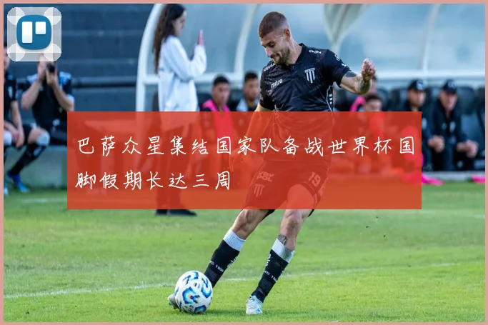 巴萨众星集结国家队备战世界杯国脚假期长达三周