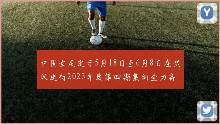 中国女足定于5月18日至6月8日在武汉进行2023年度第四期集训全力备战国际赛事