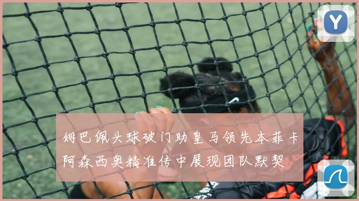 姆巴佩头球破门助皇马领先本菲卡阿森西奥精准传中展现团队默契