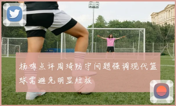 杨鸣点评周琦防守问题强调现代篮球需避免明显短板