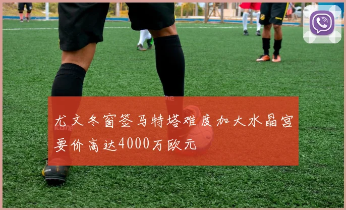 尤文冬窗签马特塔难度加大水晶宫要价高达4000万欧元