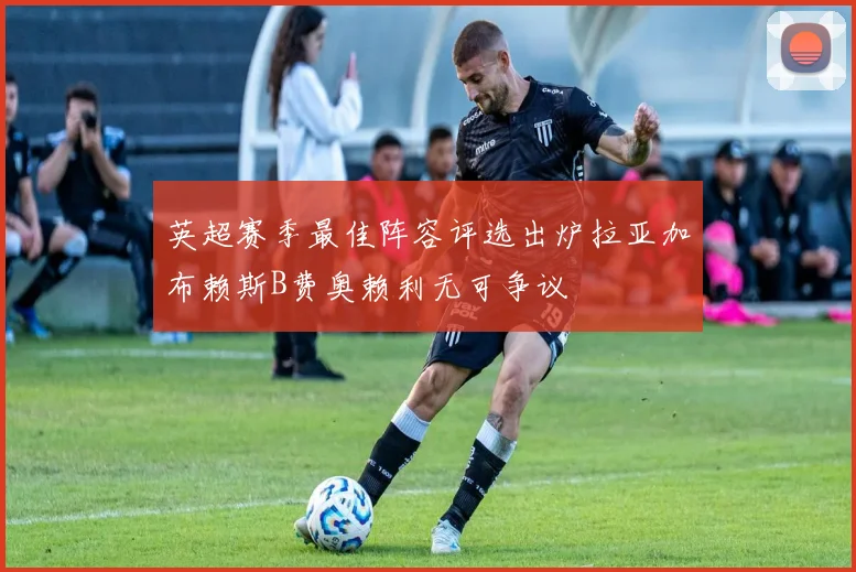 英超赛季最佳阵容评选出炉拉亚加布赖斯B费奥赖利无可争议