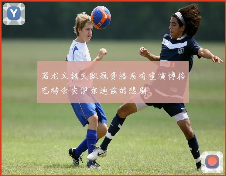 若尤文错失欧冠资格或将重演博格巴转会卖伊尔迪兹的悲剧