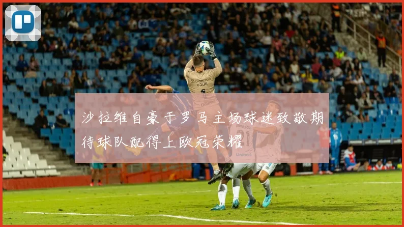 沙拉维自豪于罗马主场球迷致敬期待球队配得上欧冠荣耀