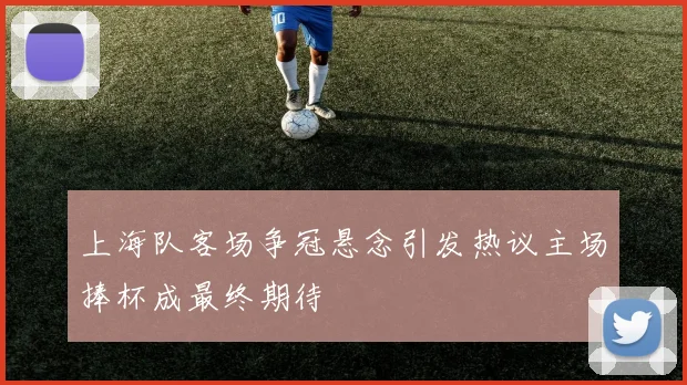 上海队客场争冠悬念引发热议主场捧杯成最终期待