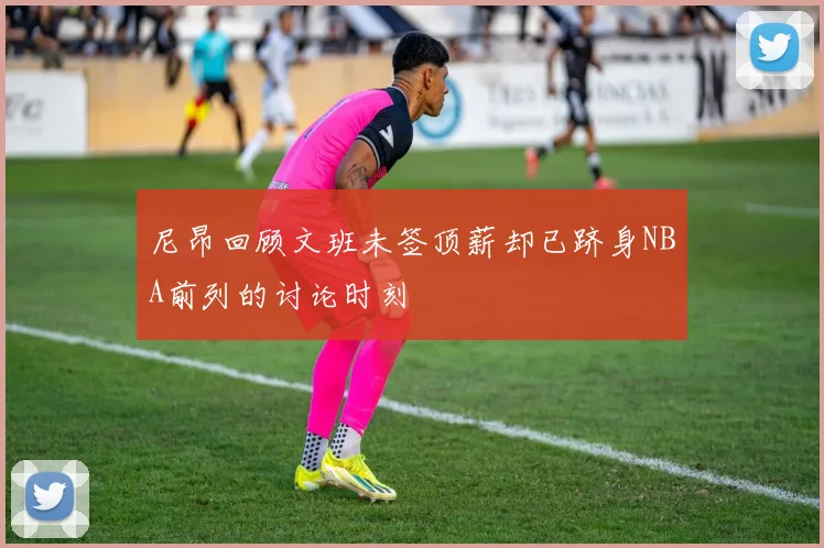 尼昂回顾文班未签顶薪却已跻身NBA前列的讨论时刻
